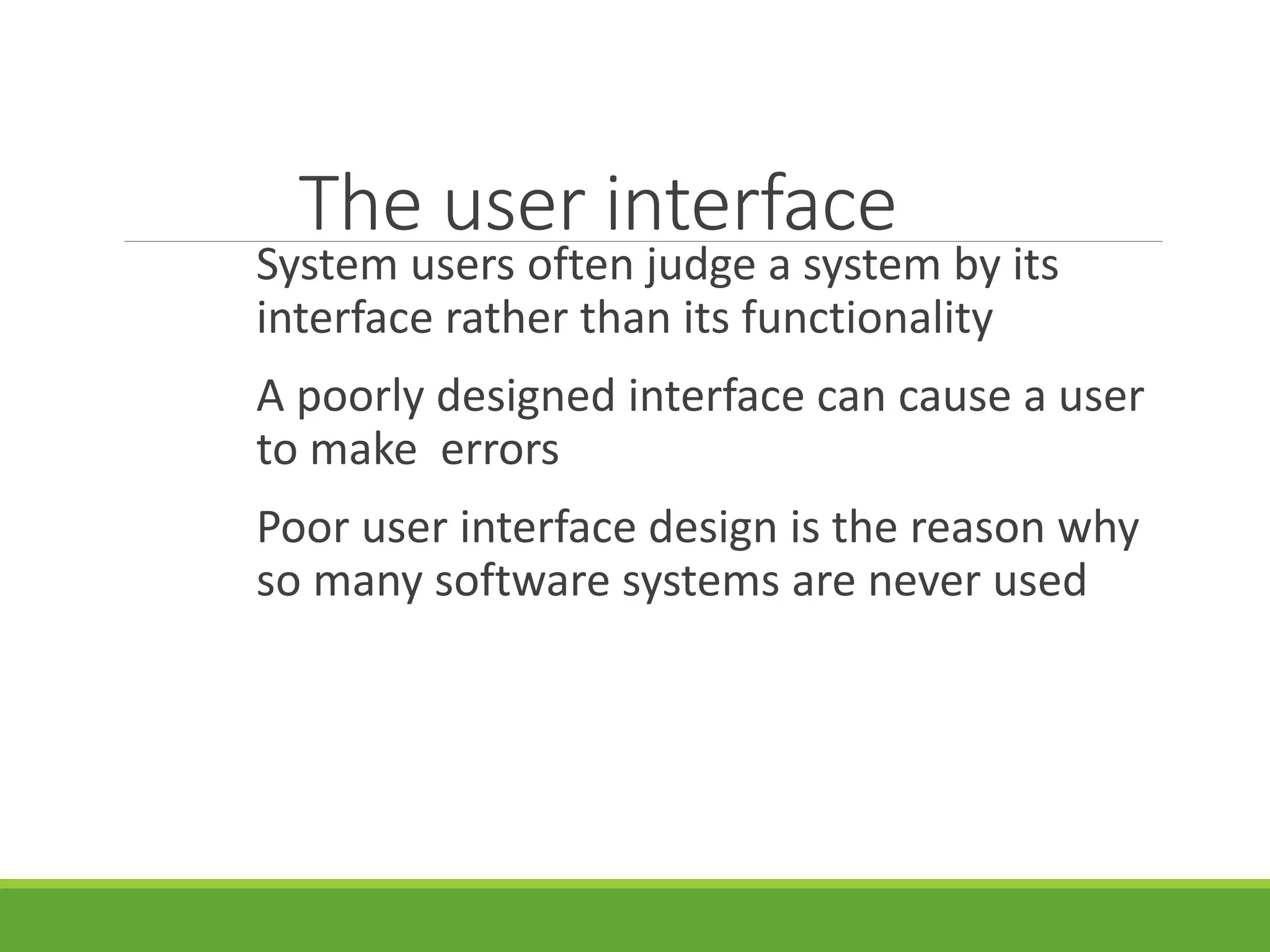 The user interface
System users often judge a system by its
interface rather than its functionality
A poorly designed interface can cause a user
to make errors
Poor user interface design is the reason why
so many software systems are never used
 