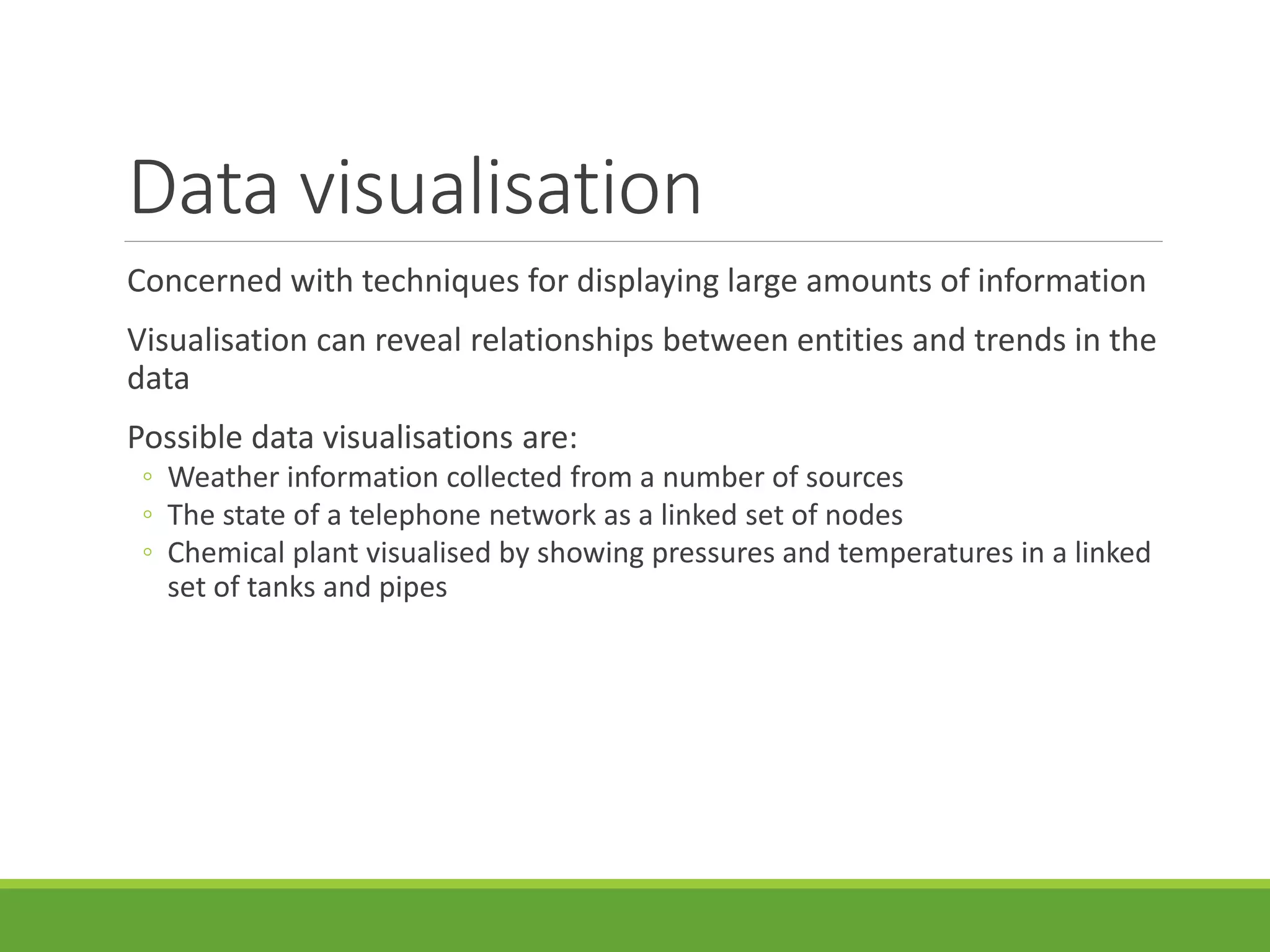 Data visualisation
Concerned with techniques for displaying large amounts of information
Visualisation can reveal relationships between entities and trends in the
data
Possible data visualisations are:
◦ Weather information collected from a number of sources
◦ The state of a telephone network as a linked set of nodes
◦ Chemical plant visualised by showing pressures and temperatures in a linked
set of tanks and pipes
 