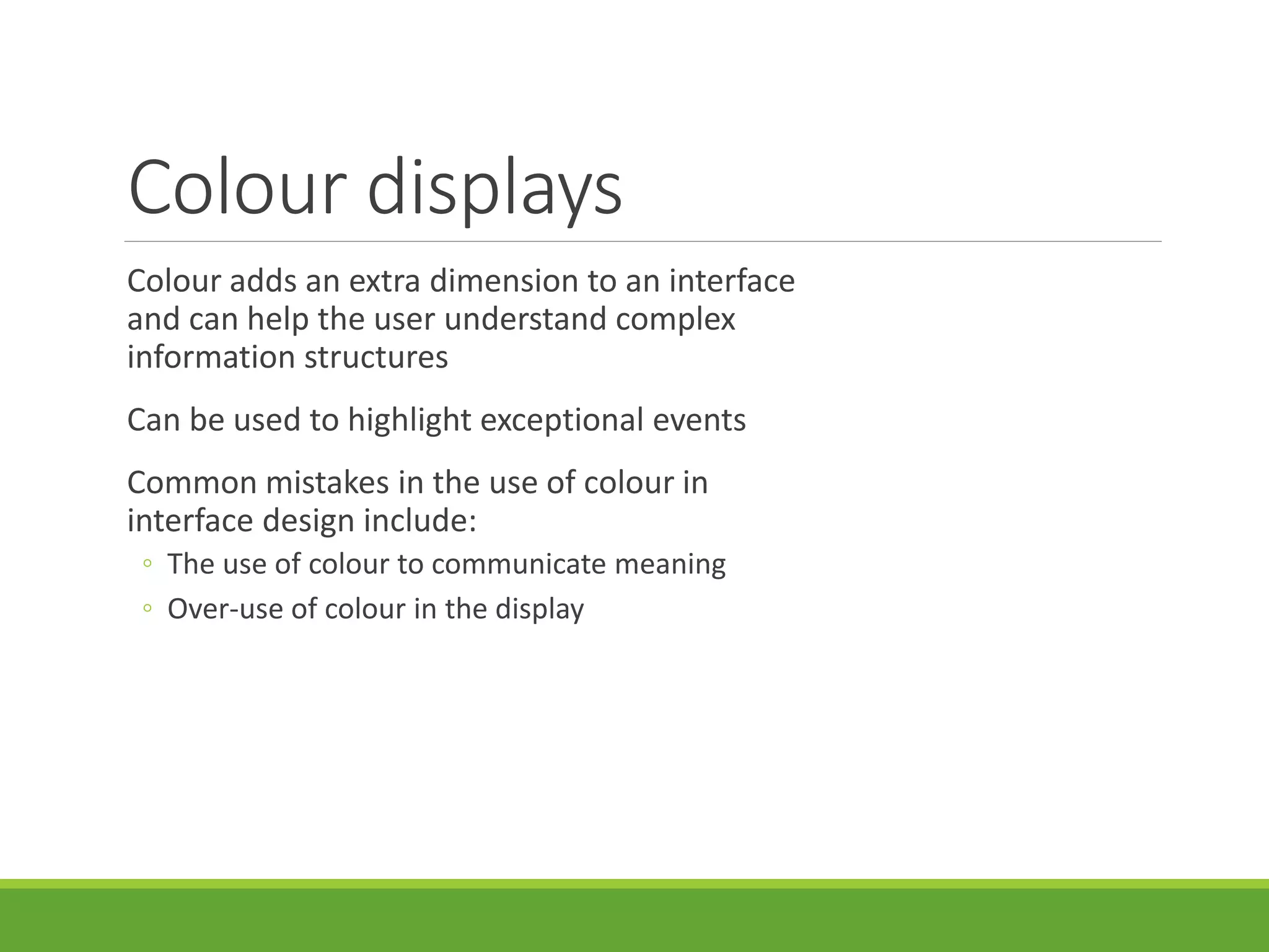 Colour displays
Colour adds an extra dimension to an interface
and can help the user understand complex
information structures
Can be used to highlight exceptional events
Common mistakes in the use of colour in
interface design include:
◦ The use of colour to communicate meaning
◦ Over-use of colour in the display
 