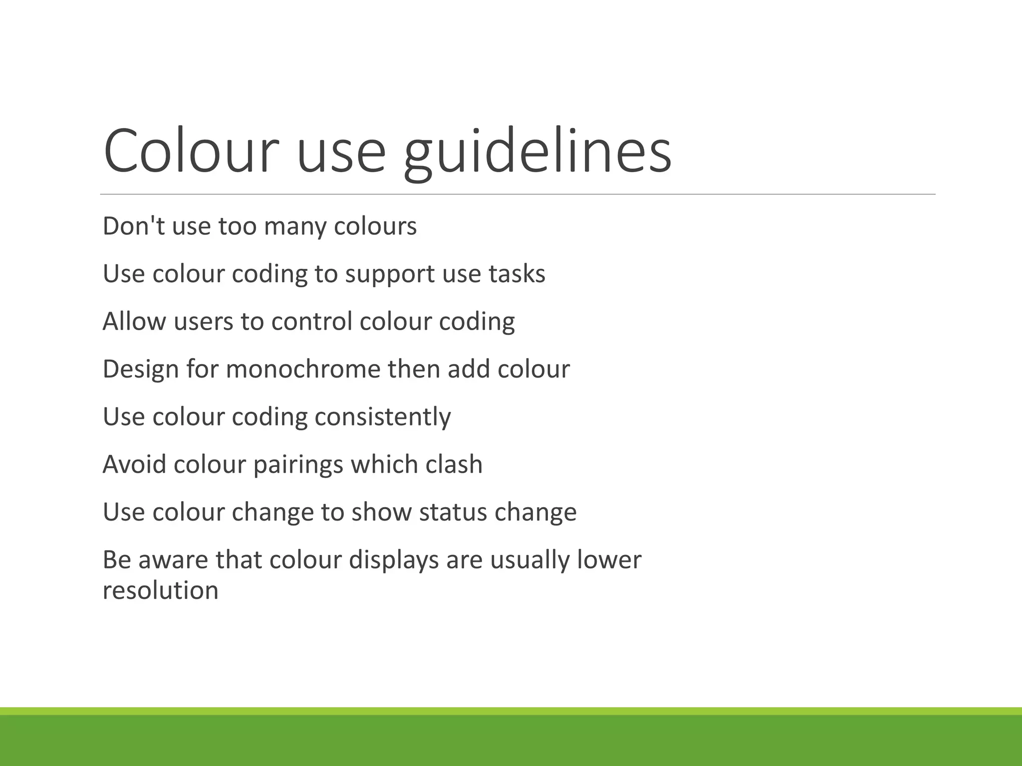Colour use guidelines
Don't use too many colours
Use colour coding to support use tasks
Allow users to control colour coding
Design for monochrome then add colour
Use colour coding consistently
Avoid colour pairings which clash
Use colour change to show status change
Be aware that colour displays are usually lower
resolution
 