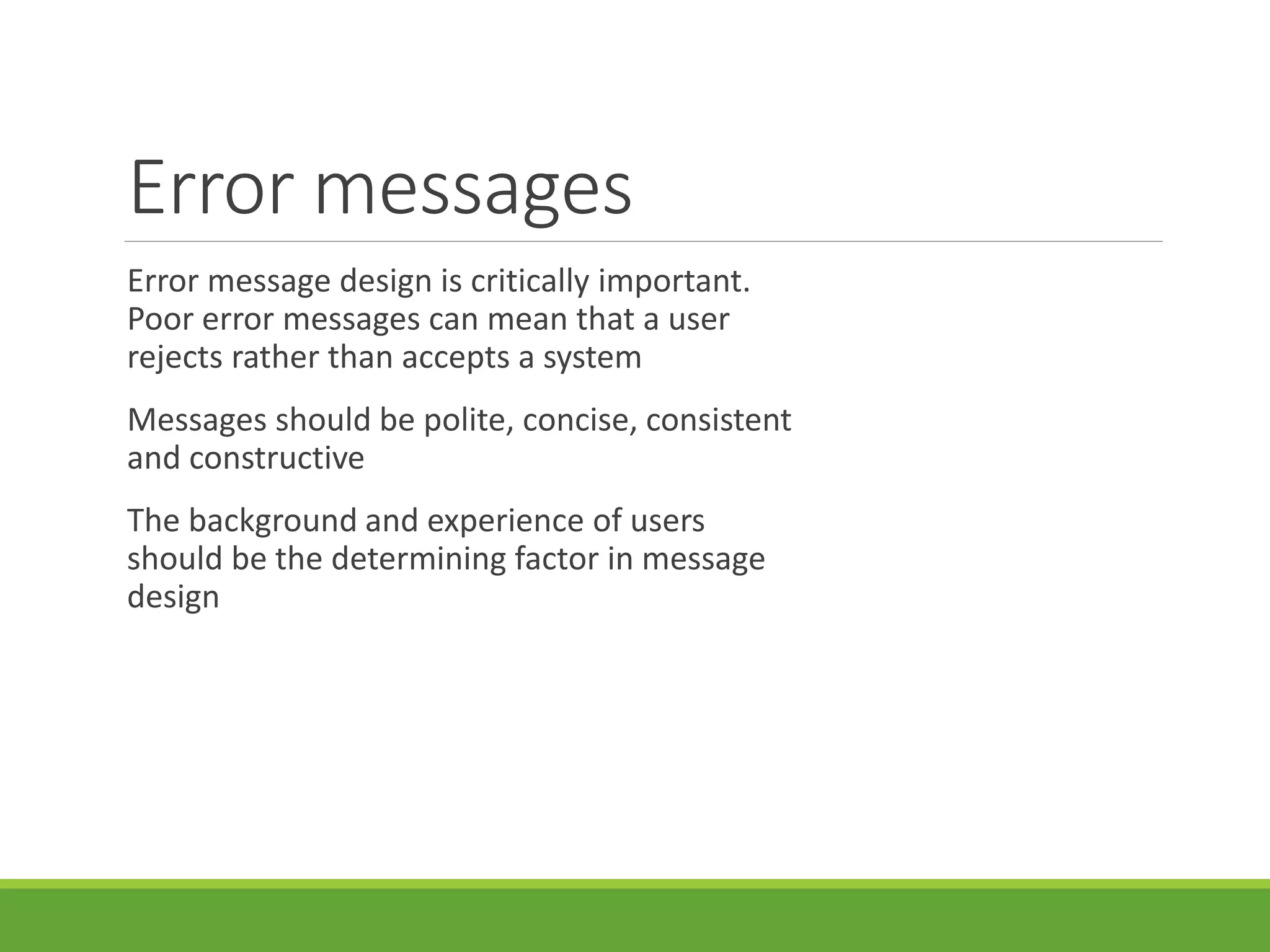 Error messages
Error message design is critically important.
Poor error messages can mean that a user
rejects rather than accepts a system
Messages should be polite, concise, consistent
and constructive
The background and experience of users
should be the determining factor in message
design
 