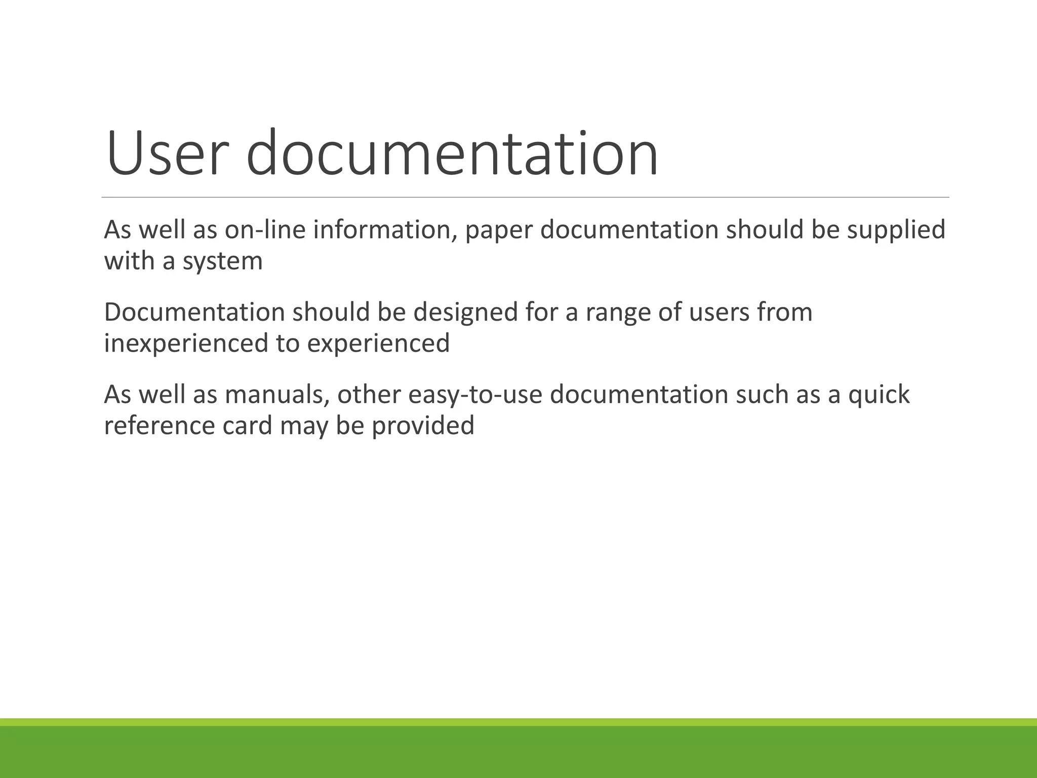 User documentation
As well as on-line information, paper documentation should be supplied
with a system
Documentation should be designed for a range of users from
inexperienced to experienced
As well as manuals, other easy-to-use documentation such as a quick
reference card may be provided
 