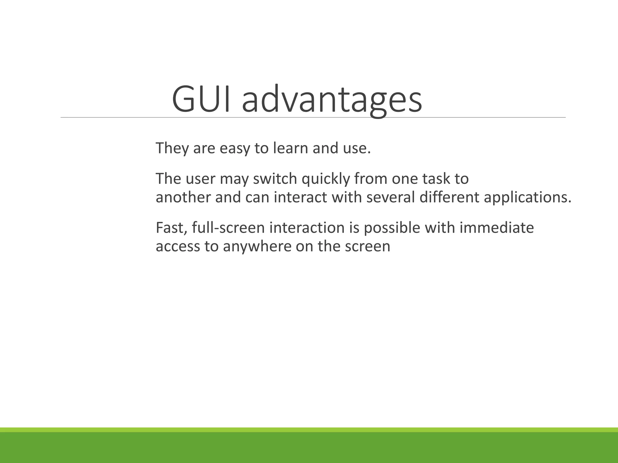GUI advantages
They are easy to learn and use.
The user may switch quickly from one task to
another and can interact with several different applications.
Fast, full-screen interaction is possible with immediate
access to anywhere on the screen
 