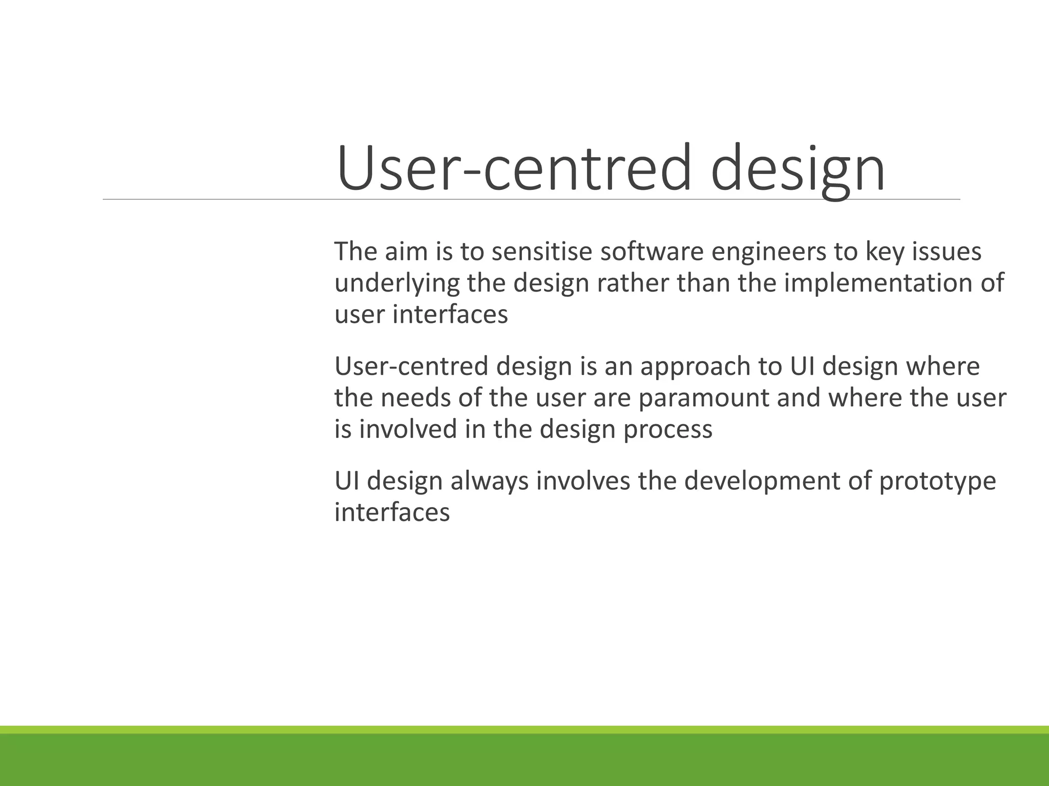 User-centred design
The aim is to sensitise software engineers to key issues
underlying the design rather than the implementation of
user interfaces
User-centred design is an approach to UI design where
the needs of the user are paramount and where the user
is involved in the design process
UI design always involves the development of prototype
interfaces
 