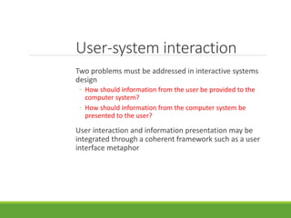 User-system interaction
Two problems must be addressed in interactive systems
design
◦ How should information from the user be provided to the
computer system?
◦ How should information from the computer system be
presented to the user?
User interaction and information presentation may be
integrated through a coherent framework such as a user
interface metaphor
 