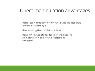 Direct manipulation advantages
Users feel in control of the computer and are less likely
to be intimidated by it
User learning time is relatively short
Users get immediate feedback on their actions
so mistakes can be quickly detected and
corrected
 