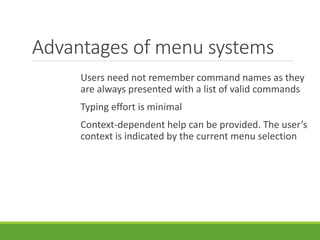 Advantages of menu systems
Users need not remember command names as they
are always presented with a list of valid commands
Typing effort is minimal
Context-dependent help can be provided. The user’s
context is indicated by the current menu selection
 