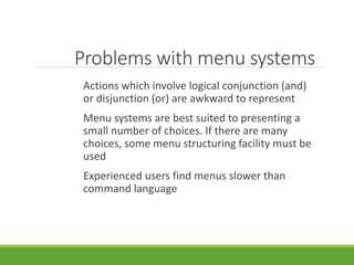 Problems with menu systems
Actions which involve logical conjunction (and)
or disjunction (or) are awkward to represent
Menu systems are best suited to presenting a
small number of choices. If there are many
choices, some menu structuring facility must be
used
Experienced users find menus slower than
command language
 