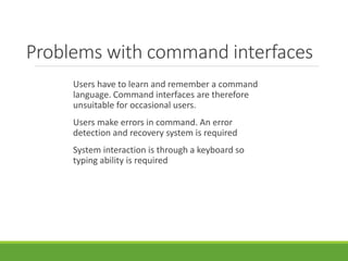 Problems with command interfaces
Users have to learn and remember a command
language. Command interfaces are therefore
unsuitable for occasional users.
Users make errors in command. An error
detection and recovery system is required
System interaction is through a keyboard so
typing ability is required
 