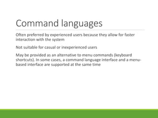 Command languages
Often preferred by experienced users because they allow for faster
interaction with the system
Not suitable for casual or inexperienced users
May be provided as an alternative to menu commands (keyboard
shortcuts). In some cases, a command language interface and a menu-
based interface are supported at the same time
 