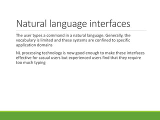 Natural language interfaces
The user types a command in a natural language. Generally, the
vocabulary is limited and these systems are confined to specific
application domains
NL processing technology is now good enough to make these interfaces
effective for casual users but experienced users find that they require
too much typing
 