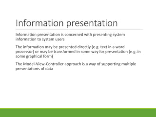 Information presentation
Information presentation is concerned with presenting system
information to system users
The information may be presented directly (e.g. text in a word
processor) or may be transformed in some way for presentation (e.g. in
some graphical form)
The Model-View-Controller approach is a way of supporting multiple
presentations of data
 