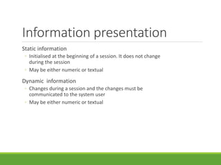Information presentation
Static information
◦ Initialised at the beginning of a session. It does not change
during the session
◦ May be either numeric or textual
Dynamic information
◦ Changes during a session and the changes must be
communicated to the system user
◦ May be either numeric or textual
 
