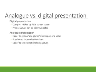 Analogue vs. digital presentation
Digital presentation
◦ Compact - takes up little screen space
◦ Precise values can be communicated
Analogue presentation
◦ Easier to get an 'at a glance' impression of a value
◦ Possible to show relative values
◦ Easier to see exceptional data values
 