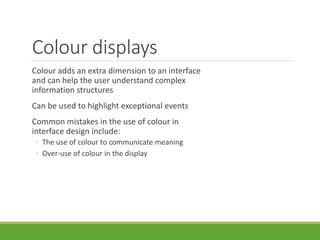 Colour displays
Colour adds an extra dimension to an interface
and can help the user understand complex
information structures
Can be used to highlight exceptional events
Common mistakes in the use of colour in
interface design include:
◦ The use of colour to communicate meaning
◦ Over-use of colour in the display
 