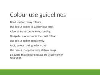 Colour use guidelines
Don't use too many colours
Use colour coding to support use tasks
Allow users to control colour coding
Design for monochrome then add colour
Use colour coding consistently
Avoid colour pairings which clash
Use colour change to show status change
Be aware that colour displays are usually lower
resolution
 