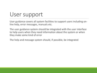 User support
User guidance covers all system facilities to support users including on-
line help, error messages, manuals etc.
The user guidance system should be integrated with the user interface
to help users when they need information about the system or when
they make some kind of error
The help and message system should, if possible, be integrated
 