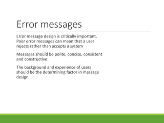 Error messages
Error message design is critically important.
Poor error messages can mean that a user
rejects rather than accepts a system
Messages should be polite, concise, consistent
and constructive
The background and experience of users
should be the determining factor in message
design
 