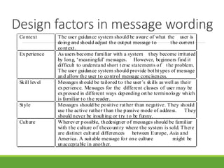 Design factors in message wording
Context The user guidance system should be aware of what the user is
doing and should adjust the output message to the current
context.
Experience As users become familiar with a system they become irritated
by long, ‘meaningful’ messages. However, beginners find it
difficult to understand short terse statements of the problem.
The user guidance system should provide bothtypes of message
and allow the user to control message conciseness.
Skill level Messages should be tailored to the user’s skills as well as their
experience. Messages for the different classes of user may be
expressed in different ways depending onthe terminology which
is familiar to the reader.
Style Messages should be positive rather than negative. They should
use the active rather than the passive mode of address. They
should never be insulting or try to be funny.
Culture Wherever possible, thedesigner of messages should be familiar
with the culture of thecountry where the system is sold. There
are distinct cultural differences between Europe, Asia and
America. A suitable message for one culture might be
unacceptable in another.
 