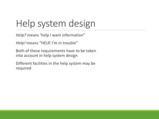Help system design
Help? means ‘help I want information”
Help! means “HELP. I'm in trouble”
Both of these requirements have to be taken
into account in help system design
Different facilities in the help system may be
required
 