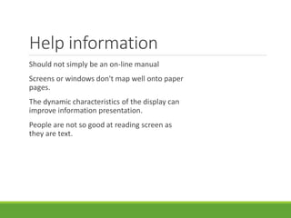 Help information
Should not simply be an on-line manual
Screens or windows don't map well onto paper
pages.
The dynamic characteristics of the display can
improve information presentation.
People are not so good at reading screen as
they are text.
 