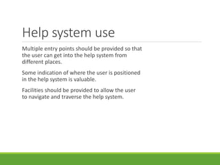 Help system use
Multiple entry points should be provided so that
the user can get into the help system from
different places.
Some indication of where the user is positioned
in the help system is valuable.
Facilities should be provided to allow the user
to navigate and traverse the help system.
 