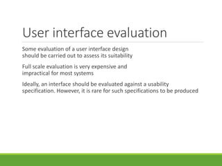 User interface evaluation
Some evaluation of a user interface design
should be carried out to assess its suitability
Full scale evaluation is very expensive and
impractical for most systems
Ideally, an interface should be evaluated against a usability
specification. However, it is rare for such specifications to be produced
 