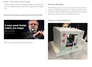 Chapter 3 Why Happy is Efficient Design 9 
In this chapter we cover how design that makes you happy is eas-ier 
to use simply because the fact that a happy brain has a higher 
IQ. 
Microwave Workshop 
This Workshop purpose is to practice dt skills such as 3D proto-typing 
as a thinking language and Leo Tshirsky’s Product innova-tion 
Matrix (IM). A proper Matrix should clarify why people buy 
microwaves and point to new innovation directions. 
Outcomes & Student Reflection 
The famous Don Norman explains the idea in this TED talk 
Why is is a design that makes ppl happy better? 
 