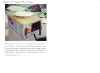 Chapter 3 Why Happy is Efficient Design 10 
These two prototypes show particularly little empathy for the 
user: small door and obstructed access. This was a great excuse 
to focus on empathy for the user. In the next iteration a team-designed 
a microwave for blind. Another, made a microwave 
with an interior disposable jacket, so the microwave does not 
need to be cleaned ever. 
 