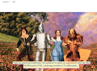 11 
Chapter 4 UXA 
“Only an american would have the audacity to name an experiment af-ter 
the film TheWizzard of OZ, confusing countless UX millennials...” 
 