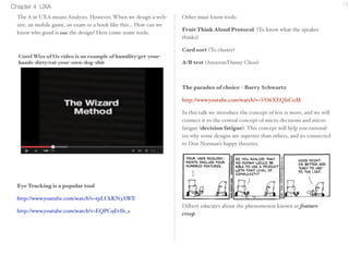 Chapter 4 UXA 12 
The A in UXA means Analysis. However, When we design a web-site, 
an mobile game, an exam or a book like this... How can we 
know who good is our the design? Here come some tools: 
Eye Tracking 
http://www.youtube.com/watch?v=tpLUkKN3AWE 
http://www.youtube.com/watch?v=EQPC9EvIb_s 
Other must know tools: 
Fruit Think Aloud Protocol (To know what the 
speaker thinks) 
Card Sort (To cluster) 
A/B test (Amazon/Danny Choo) 
The Paradox of choice, by Barry Schwartz 
http://www.youtube.com/watch?v=VO6XEQIsCoM 
In this talk we introduce the concept of less is more, and we will 
connect it to the central concept of micro decisions and micro 
fatigue (decision fatigue). This concept will help you rational-ize 
why some designs are superior than others, and its connected 
to Don Norman’s happy theories. 
Dilbert educates about the phenomenon known as feature 
creep 
Corel Wizz of Oz video is an example of humility/get-your-hands- 
dirty/eat your-own-dog-shit 
 