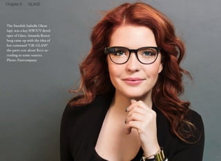 The Swedish Isabelle Olson 
(up), was a key HW/UV devel-oper 
of Glass. Amanda Rosen-berg 
came up with the idea of 
hot command “OK GLASS” 
the parts cost about $100 ac-cording 
to some sources. 
Photo: Fastcompany. 
14 
Chapter 6 GLASS 
 
