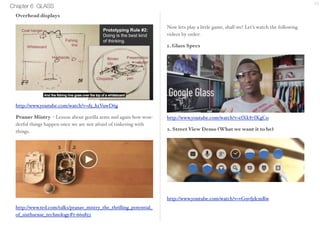 Chapter 6 GLASS 15 
Overhead displays 
http://www.youtube.com/watch?v=d5_h1VuwD6g 
Pranav Mistry - Lesson about gorilla arms and again how won-derful 
things happen once we are not afraid of tinkering with 
things. 
http://www.ted.com/talks/pranav_mistry_the_thrilling_potential_ 
of_sixthsense_technology#t-669852 
Now lets play a little game, shall we? Let’s watch the following 
videos by order: 
1. Glass Specs 
http://www.youtube.com/watch?v=elXk87IKgCo 
2. Street View Demo (What we want it to be) 
http://www.youtube.com/watch?v=vG9vfjdcmRw 
 