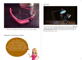 We printed a glass prototype to get a feel of the weight 
Reflection on the future of Glass 
Job’s take 
The second video is inspiring but the 4th one is not: “But the 
smart ones can still look only at the 4th video and see the 
potential of the second”... (paraphrased from Steve Jobs in 
the film Pixar Story, 2007) 
to 
decide whether or 
not glass will become main-stream 
look at microfatigue pat-terns. 
Once you instagram using 
glass, going back to using your fingers 
on the smart phone feels so yester-day 
and clumsy... then I knew! 
17 
17 
 