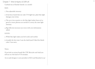 Chapter 7 Wrist & Haptics & CAR UX 20 
Cardinal sins of Hyndai Santafe 2012 model: 
BAD: 
1. Non adjustable intensity 
2. It has been found that not only UVA light but, plain blue light 
damages your retina. 
3. The eye is less sensitive to the blue light (rather htan red or 
green) so more photons are needed to convey the same light 
intensity. 
4.Big reflection increases eye strees with zero information 
added. 
GOOD: 
5. While blue light makes you feel cooler and soother 
6.Actually the first time I saw the dash board I liked the 
bluish color. I was naive. 
Notes: 
If you look at serious brands like VW, Mercedes and 
Audi you will not see this kind of UX mistakes. 
An ex-audi designer is now president of KIA and 
Hyundai.(2014) 
 