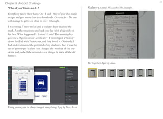 Chapter 9 Android Challenge 28 
Who Wants an A+ ? 
Everybody raised their hand. Ok - I said - Any of you who 
makes an app and gets more than 100 downloads. Gets an A+. - 
No one will manage to get even close to 100 - I thought. 
I was wrong. Three weeks later 5 students have reached the 
mark. Another student came back one day with a big smile on 
his face. What happened? - I asked - Look! The municipality 
gave me a “Appreciation Certificate” - I prototyped a “teaboy” 
demo for iPad with Prototyper, and they loved it. Obviously, I 
had underestimated the potential of my students. But, it was the 
use of prototyper in class that changed the mindset of the stu-dents, 
and pushed them to make real things. It made all the dif-ference. 
Gallery 9.1 Azza’s Wizzard of Oz Example 
Be Together App by Azza 
 