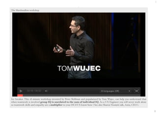 2 
2 
The Marshmallow workshop 
Ice breaker. This 18 minute workshop invented by Peter Skillman and popularized by Tom Wujec, can help you understand that 
when teamwork is involved group IQ is unrelated to the sum of individual IQ. As a UX Engineer you will never work alone 
so teamwork skills and empathy are a multiplier to your HCI/UX know-how. ( See also Sharon Vosmek talk, Astia, CEO ). 
 
