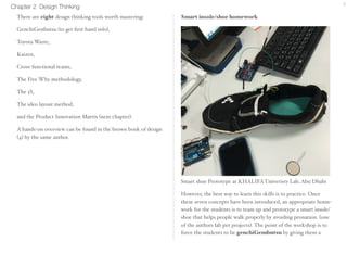 Chapter 2 Design Thinking 6 
There are eight design thinking tools worth mastering: 
•GenchiGenbutsu (to get first hand info) 
•Toyota’s Waste 
•Kaizen 
• Cross-functional teams 
• The Five Why methodology 
• The 5S 
• The ideo layout method 
• Product Innovation Matrix. 
A hands-on over-view can be found in The brown Book of Design 
(4) by the same author. 
Smart insole/shoe homework 
Smart shoe Prototype at KHALIFA Univeristy Lab, Abu Dhabi 
However, the best way to learn this skills is to practice. Once 
these seven concepts have been introduced, an appropriate home-work 
for the students is to team up and prototype a smart insole/ 
shoe that helps people walk properly by avoiding pronation. (one 
of the authors lab pet projects). The point of the workshop is to 
 
