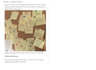 Chapter 2 Design Thinking 7 
force the students to be genchiGembutsu by giving them a 
vague brief but also letting them know that there is a lot of infor-mation 
available sitting in the lab. Upon request I would give stu-dents 
a full working paper... 
Mobile thinking board of team A when microwave workshop. 
Student reflection 
One interesting thing a team did is to set up their own design 
thinking style mobile whiteboard. 
 