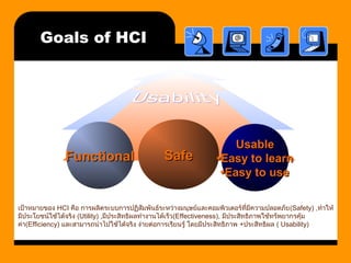 Goals of HCI 
FFuunnccttiioonnaall SSaaffee 
UUssaabbllee 
••EEaassyy ttoo lleeaarrnn 
••EEaassyy ttoo uussee 
เป้าหมายของ HCI คือ การผลิตระบบการปฏิสัมพันธ์ระหว่างมนุษย์และคอมพิวเตอร์ที่มีความปลอดภัย(Safety) ,ทำาให้ 
มีประโยชน์ใช้ได้จริง (Utility) ,มีประสิทธิผลทำางานได้เร็ว(Effectiveness), มีประสิทธิภาพใช้ทรัพยากรคุ้ม 
ค่า(Efficiency) และสามารถนำาไปใช้ได้จริง ง่ายต่อการเรียนรู้ โดยมีประสิทธิภาพ +ประสิทธิผล ( Usability) 
 