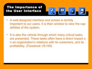 The Importance of 
the User Interface 
• A well-designed interface and screen is terribly 
important to our users. It is their window to view the cap 
abilities of the system. 
• It is also the vehicle through which many critical tasks 
are presented. These tasks often have a direct impact o 
n an organization's relations with its customers, and its 
profitability. (Facebook VS Hi5) 
 