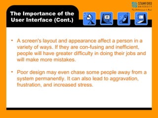 The Importance of the 
User Interface (Cont.) 
• A screen's layout and appearance affect a person in a 
variety of ways. If they are con-fusing and inefficient, 
people will have greater difficulty in doing their jobs and 
will make more mistakes. 
• Poor design may even chase some people away from a 
system permanently. It can also lead to aggravation, 
frustration, and increased stress. 
 