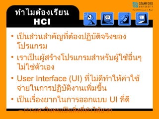 ทำาไมต้องเรียน 
HCI 
• เป็นส่วนสำาคัญที่ต้องปฏิบัติจริงของ 
โปรแกรม 
• เราเป็นผู้สร้างโปรแกรมสำาหรับผู้ใช้อื่นๆ 
ไม่ใช่ตัวเอง 
• User Interface (UI) ที่ไม่ดีทำาให้ค่าใช้ 
จ่ายในการปฏิบัติงานเพิ่มขึ้น 
• เป็นเรื่องยากในการออกแบบ UI ที่ดี 
–การเดาใจคนเป็นสิ่งที่ทำาได้ยาก 
 