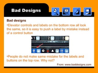 Bad Designs 
Bad designs 
•Elevator controls and labels on the bottom row all look 
the same, so it is easy to push a label by mistake instead 
of a control button 
•People do not make same mistake for the labels and 
buttons on the top row. Why not? 
From: www.baddesigns.com 
 