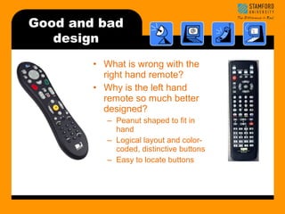 Good and bad 
design 
• What is wrong with the 
right hand remote? 
• Why is the left hand 
remote so much better 
designed? 
– Peanut shaped to fit in 
hand 
– Logical layout and color-coded, 
distinctive buttons 
– Easy to locate buttons 
 