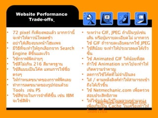 Website Performance 
Trade-offs 
• 72 pixel กเ็พียงพอแล้ว มากกว่านี้ 
จะทำาให้ดาวน์โหลดช้า 
• อย่าใส่เสียงบนหน้าโฮมเพจ 
• มีวิธีที่จะทำาให้ถูกเลือกจาก Search 
Engine ดีขึ้นและเร็ว 
• ใช้กราฟฟิคง่ายๆ 
• ใช้สีไม่เกิน 216 สีมาตรฐาน 
• ใช้สีแบบเป็นโค้ด แทนการใช้ชื่อ 
ตรงๆ 
• ให้กำาหนดขนาดของกราฟฟิคเลย 
• ทำาการลดขนาดของรูปก่อนด้วย 
Tools เช่น PS 
• ใช้สีช่วยในการจำาที่ดีขนึ้ เช่น IBM 
จะใช้สีฟ้า 
• ระหว่าง GIF, JPEG ถ้าเป็นรูปเช่น 
เส้น หรือปุ่มรายละเอียดไม่ มากควร 
ใช้ GIF ถ้ารายละเอียดมากใช้ JPEG 
• ใช้สีน้อย จะทำาให้ประมวลผลได้เร็ว 
ขึ้น 
• ใช้ Animated GIF ให้น้อยที่สุด 
• ถ้าใช้ Animation มากไปจะทำาให้ 
เกิดความรำาคาญ 
• ลดการใช้โค้ดที่ไม่จำาเป็นลง 
• ใส่ / ตามหลังลิงค์ทำาให้สามารถเข้า 
ถึงได้เร็วขึ้น 
• ใช้ Netmechanic.com เพื่อตรวจ 
สอบประสิทธิภาพ 
• ให้ใช้http://รูปเดิมwww.ใช้ในnetmechanic.หลายๆตำาแหcom 
น่ง 
เพื่อเก็บเป็น Cache ในเครื่องทำาให้ 
โหลดไวขึ้น 
 