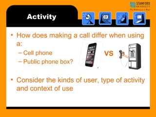Activity 
• How does making a call differ when using 
a: 
– Cell phone 
VS 
– Public phone box? 
• Consider the kinds of user, type of activity 
and context of use 
 
