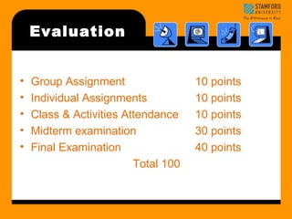 Evaluation 
• Group Assignment 10 points 
• Individual Assignments 10 points 
• Class & Activities Attendance 10 points 
• Midterm examination 30 points 
• Final Examination 40 points 
Total 100 
 