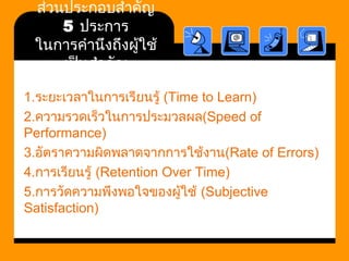 ส่วนประกอบสำาคัญ 
5 ประการ 
ในการคำานึงถึงผู้ใช้ 
เป็นสำาคัญ 
1.ระยะเวลาในการเรียนรู้ (Time to Learn) 
2.ความรวดเร็วในการประมวลผล(Speed of 
Performance) 
3.อัตราความผิดพลาดจากการใช้งาน(Rate of Errors) 
4.การเรียนรู้ (Retention Over Time) 
5.การวัดความพึงพอใจของผู้ใช้ (Subjective 
Satisfaction) 
 