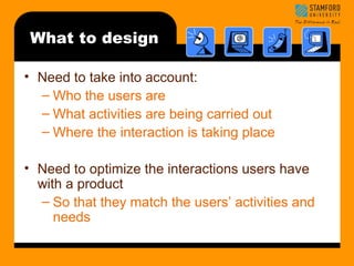 What to design 
• Need to take into account: 
– Who the users are 
– What activities are being carried out 
– Where the interaction is taking place 
• Need to optimize the interactions users have 
with a product 
– So that they match the users’ activities and 
needs 
 
